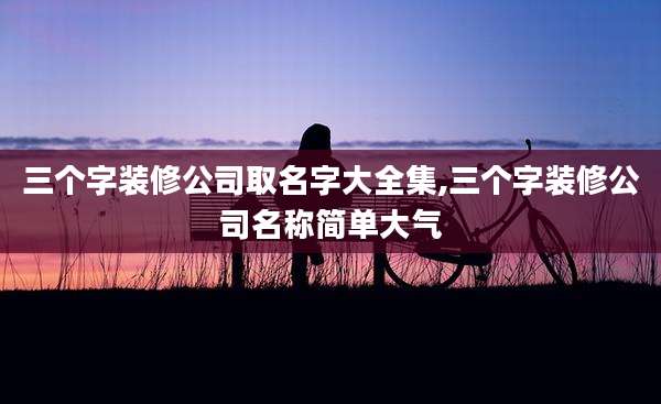 三个字装修公司取名字大全集,三个字装修公司名称简单大气