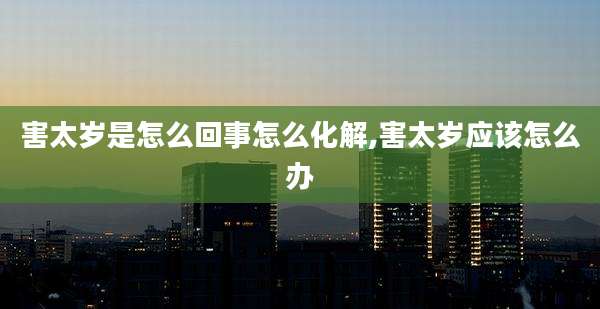 害太岁是怎么回事怎么化解,害太岁应该怎么办