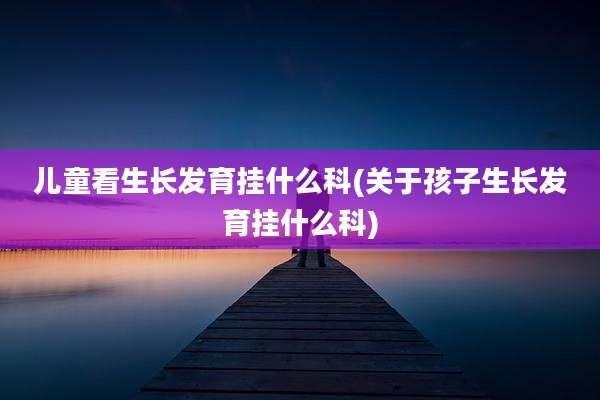 儿童看生长发育挂什么科(关于孩子生长发育挂什么科)