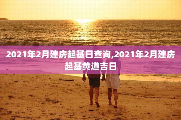 2021年2月建房起基日查询,2021年2月建房起基黄道吉日