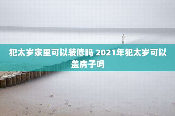 犯太岁家里可以装修吗 2021年犯太岁可以盖房子吗
