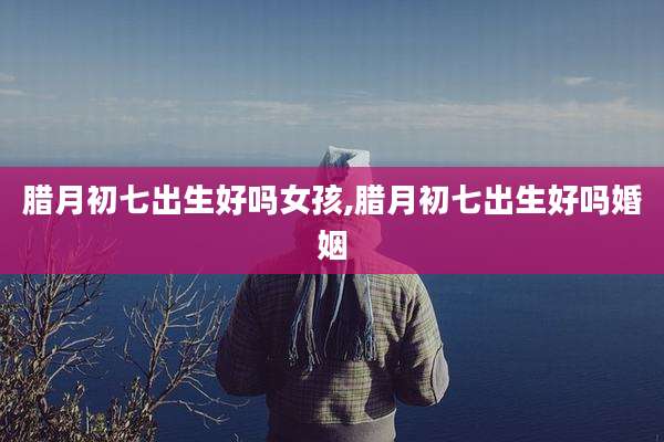 腊月初七出生好吗女孩,腊月初七出生好吗婚姻