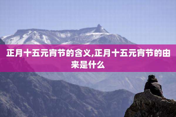 正月十五元宵节的含义,正月十五元宵节的由来是什么