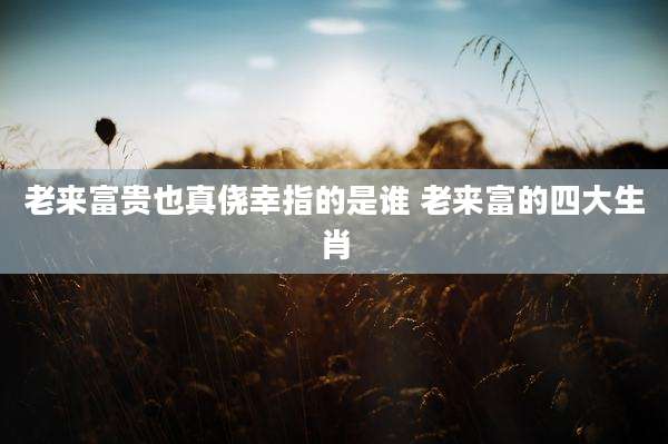 老来富贵也真侥幸指的是谁 老来富的四大生肖