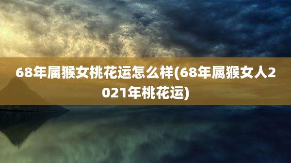 68年属猴女桃花运怎么样(68年属猴女人2021年桃花运)