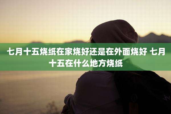 七月十五烧纸在家烧好还是在外面烧好 七月十五在什么地方烧纸