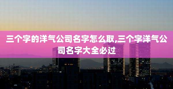 三个字的洋气公司名字怎么取,三个字洋气公司名字大全必过