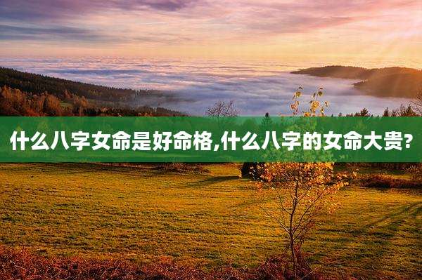 什么八字女命是好命格,什么八字的女命大贵?