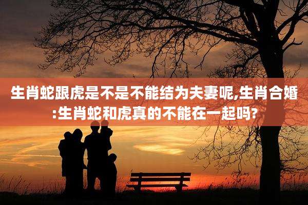 生肖蛇跟虎是不是不能结为夫妻呢,生肖合婚:生肖蛇和虎真的不能在一起吗?