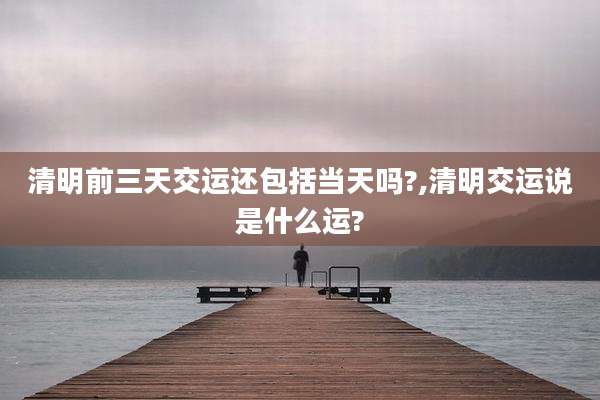 清明前三天交运还包括当天吗?,清明交运说是什么运?
