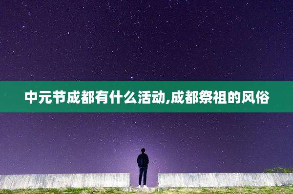 中元节成都有什么活动,成都祭祖的风俗