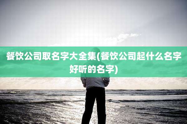 餐饮公司取名字大全集(餐饮公司起什么名字好听的名字)