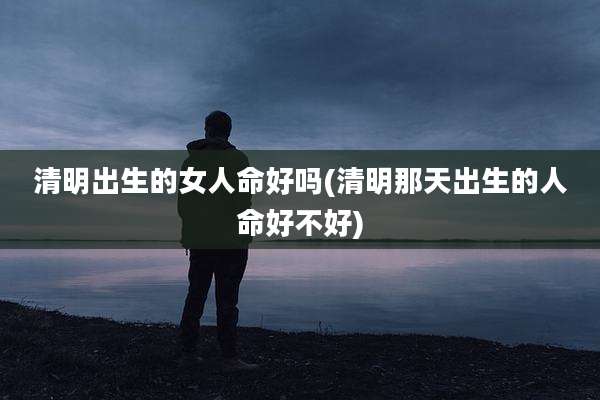 清明出生的女人命好吗(清明那天出生的人命好不好)