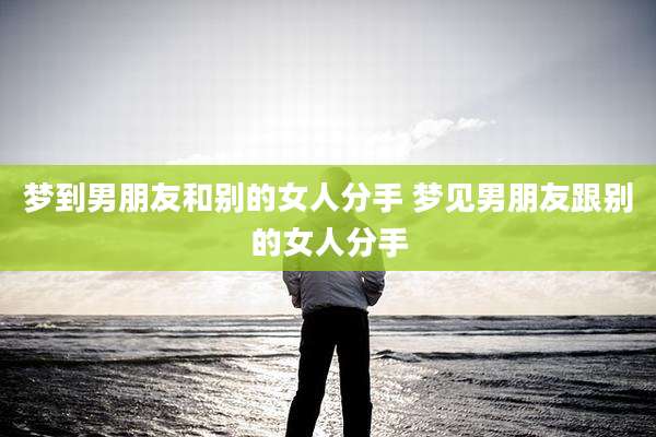 梦到男朋友和别的女人分手 梦见男朋友跟别的女人分手