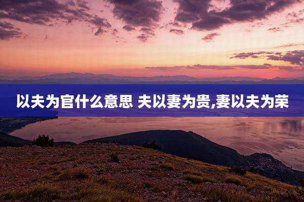 以夫为官什么意思 夫以妻为贵,妻以夫为荣