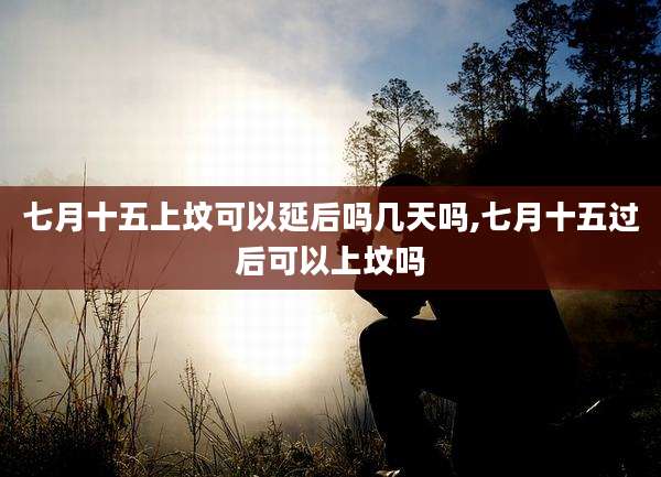 七月十五上坟可以延后吗几天吗,七月十五过后可以上坟吗