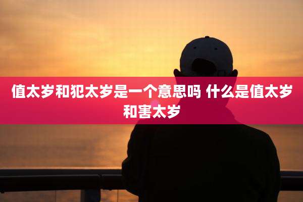 值太岁和犯太岁是一个意思吗 什么是值太岁和害太岁