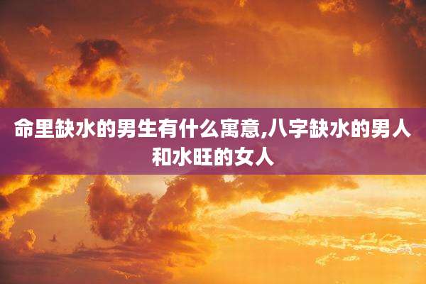 命里缺水的男生有什么寓意,八字缺水的男人和水旺的女人