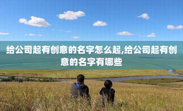 给公司起有创意的名字怎么起,给公司起有创意的名字有哪些