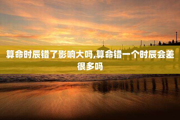 算命时辰错了影响大吗,算命错一个时辰会差很多吗
