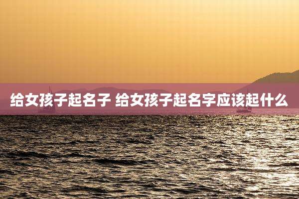 给女孩子起名子 给女孩子起名字应该起什么