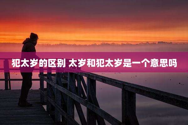犯太岁的区别 太岁和犯太岁是一个意思吗