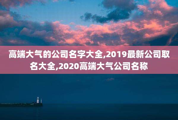 高端大气的公司名字大全,2019最新公司取名大全,2020高端大气公司名称