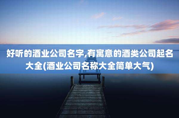 好听的酒业公司名字,有寓意的酒类公司起名大全(酒业公司名称大全简单大气)