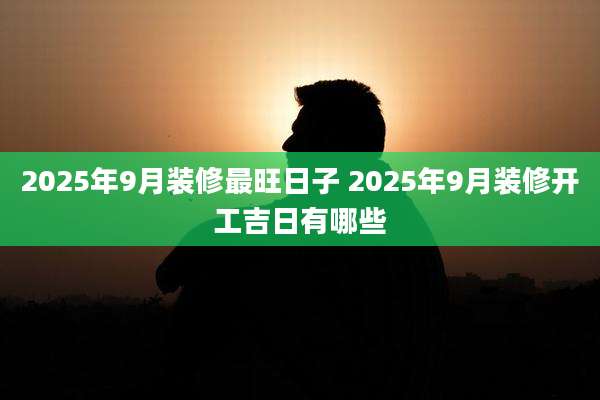 2025年9月装修最旺日子 2025年9月装修开工吉日有哪些