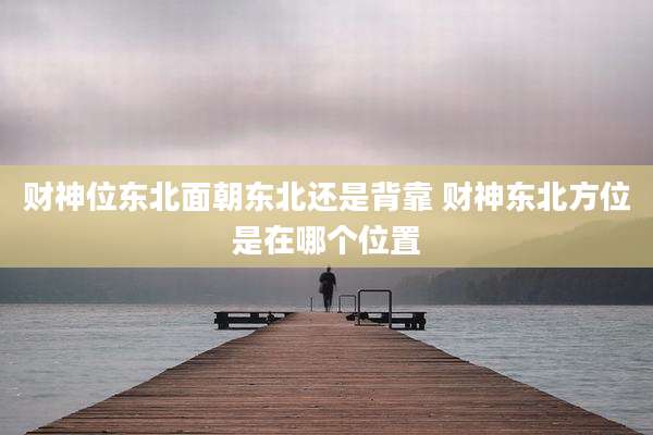 财神位东北面朝东北还是背靠 财神东北方位是在哪个位置