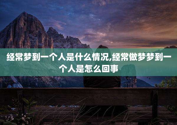 经常梦到一个人是什么情况,经常做梦梦到一个人是怎么回事