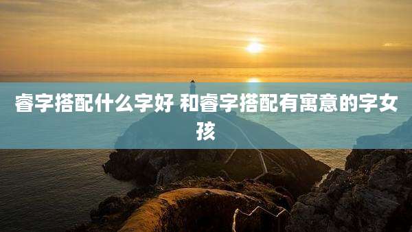 睿字搭配什么字好 和睿字搭配有寓意的字女孩