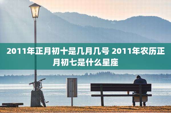 2011年正月初十是几月几号 2011年农历正月初七是什么星座