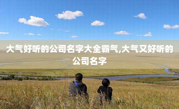 大气好听的公司名字大全霸气,大气又好听的公司名字