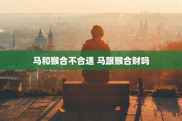 马和猴合不合适 马跟猴合财吗