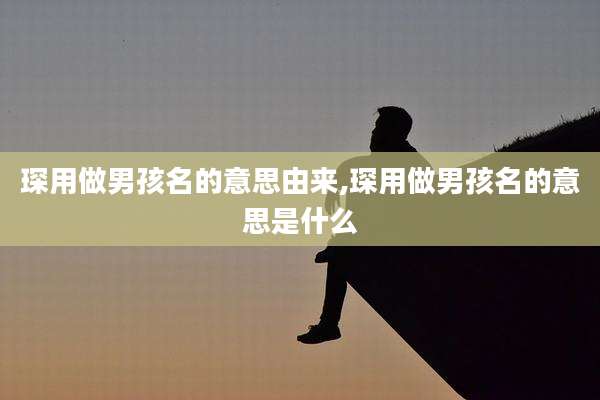 琛用做男孩名的意思由来,琛用做男孩名的意思是什么