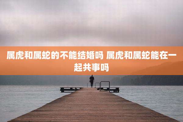 属虎和属蛇的不能结婚吗 属虎和属蛇能在一起共事吗