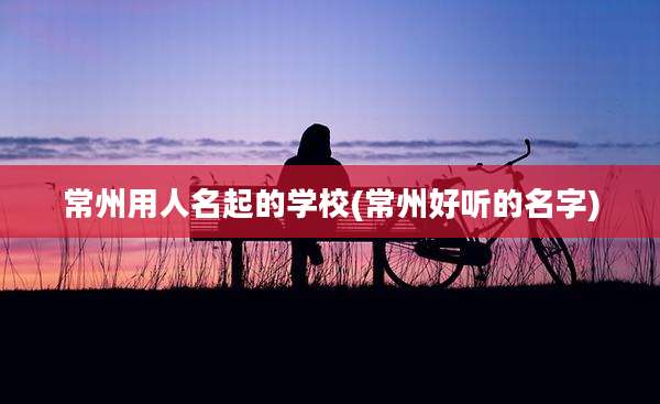 常州用人名起的学校(常州好听的名字)