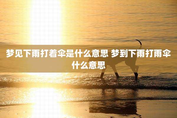 梦见下雨打着伞是什么意思 梦到下雨打雨伞什么意思