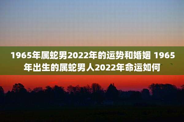 1965年属蛇男2022年的运势和婚姻 1965年出生的属蛇男人2022年命运如何