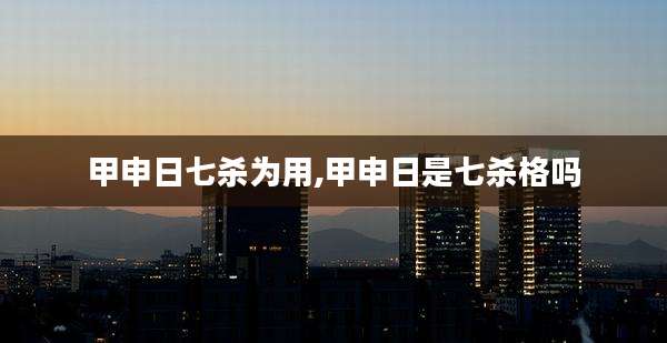 甲申日七杀为用,甲申日是七杀格吗