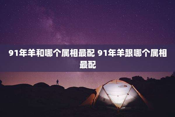 91年羊和哪个属相最配 91年羊跟哪个属相最配