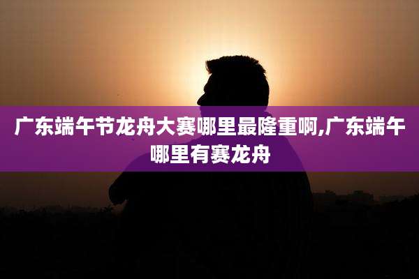 广东端午节龙舟大赛哪里最隆重啊,广东端午哪里有赛龙舟