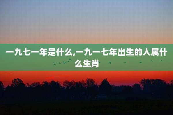 一九七一年是什么,一九一七年出生的人属什么生肖