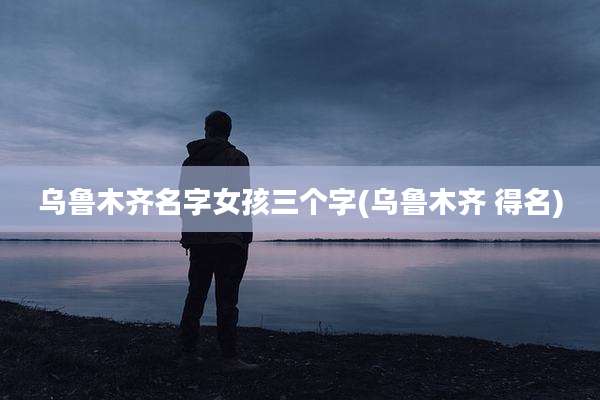 乌鲁木齐名字女孩三个字(乌鲁木齐 得名)