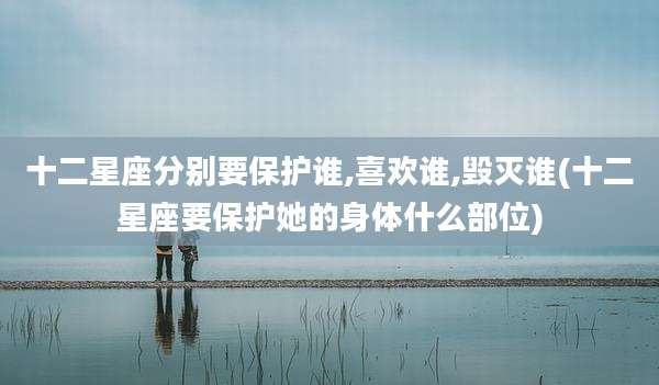 十二星座分别要保护谁,喜欢谁,毁灭谁(十二星座要保护她的身体什么部位)