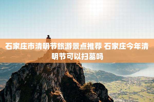 石家庄市清明节旅游景点推荐 石家庄今年清明节可以扫墓吗