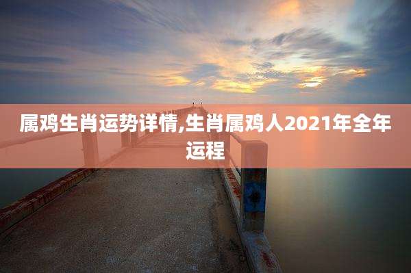 属鸡生肖运势详情,生肖属鸡人2021年全年运程