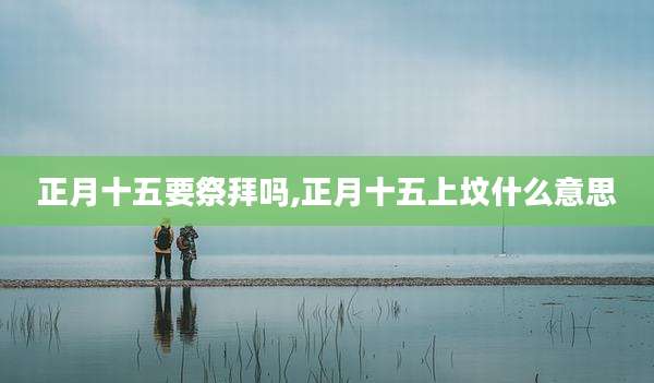 正月十五要祭拜吗,正月十五上坟什么意思