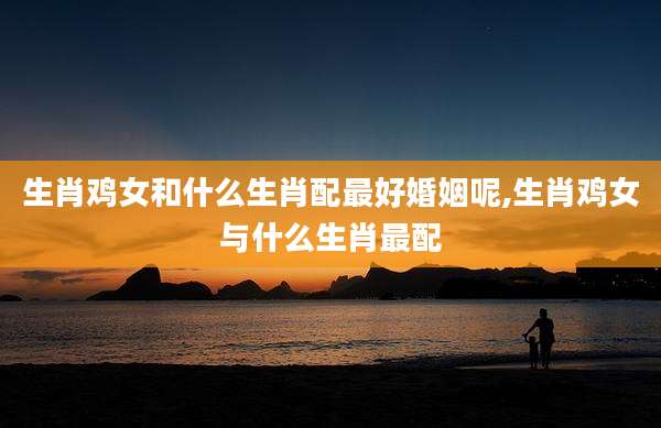 生肖鸡女和什么生肖配最好婚姻呢,生肖鸡女与什么生肖最配